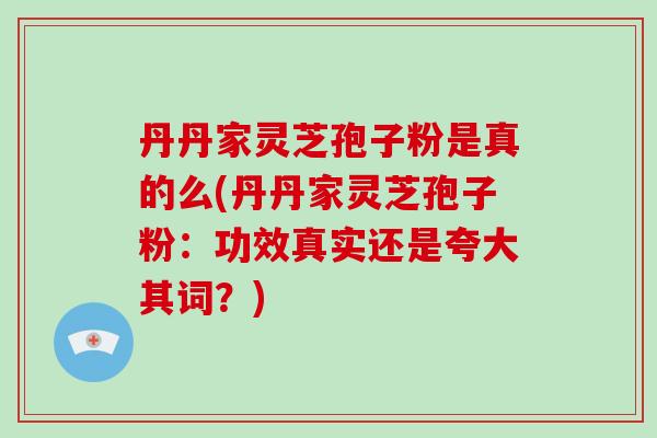 丹丹家灵芝孢子粉是真的么(丹丹家灵芝孢子粉：功效真实还是夸大其词？)