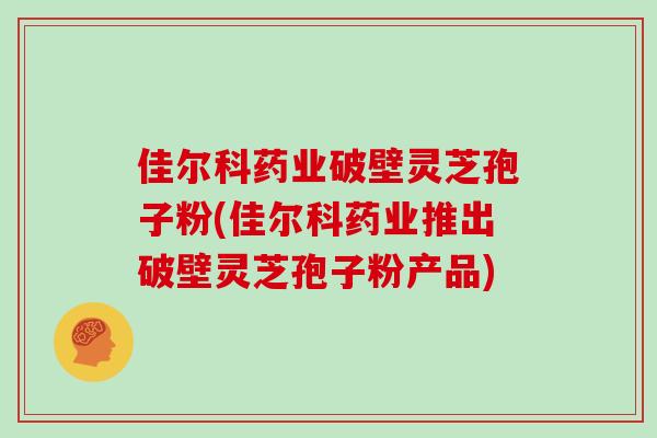 佳尔科药业破壁灵芝孢子粉(佳尔科药业推出破壁灵芝孢子粉产品)