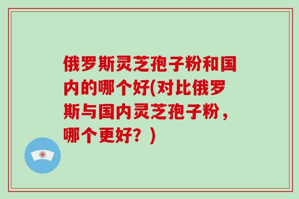 俄罗斯灵芝孢子粉和国内的哪个好(对比俄罗斯与国内灵芝孢子粉，哪个更好？)