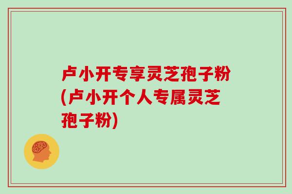 卢小开专享灵芝孢子粉(卢小开个人专属灵芝孢子粉)