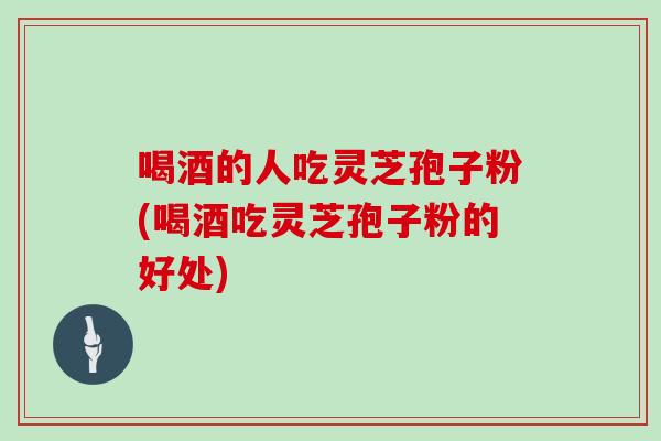 喝酒的人吃灵芝孢子粉(喝酒吃灵芝孢子粉的好处)