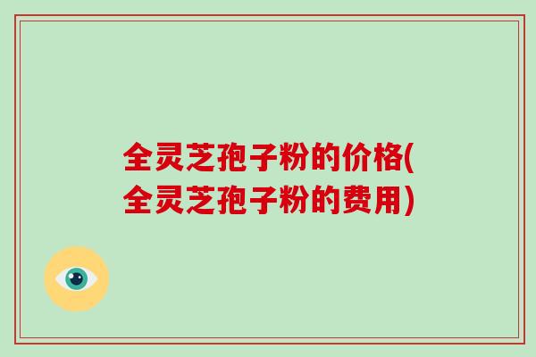 全灵芝孢子粉的价格(全灵芝孢子粉的费用)