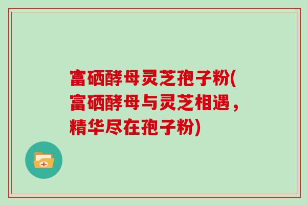 富硒酵母灵芝孢子粉(富硒酵母与灵芝相遇，精华尽在孢子粉)