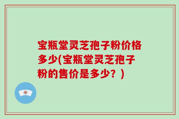 宝瓶堂灵芝孢子粉价格多少(宝瓶堂灵芝孢子粉的售价是多少？)