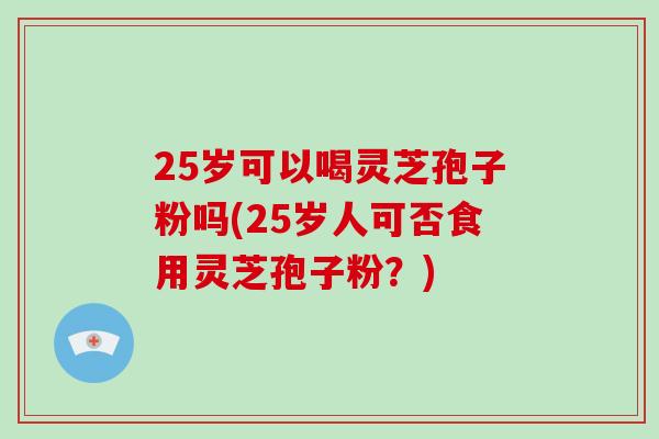 25岁可以喝灵芝孢子粉吗(25岁人可否食用灵芝孢子粉？)
