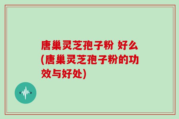 唐巢灵芝孢子粉 好么(唐巢灵芝孢子粉的功效与好处)
