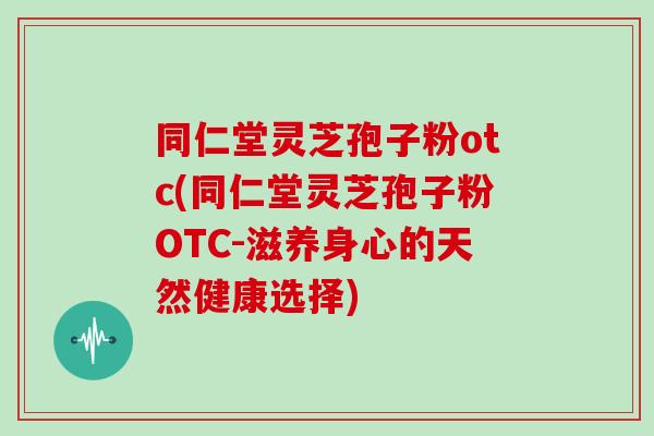 同仁堂灵芝孢子粉otc(同仁堂灵芝孢子粉OTC-滋养身心的天然健康选择)
