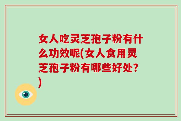 女人吃灵芝孢子粉有什么功效呢(女人食用灵芝孢子粉有哪些好处？)