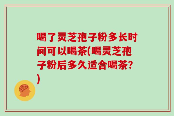 喝了灵芝孢子粉多长时间可以喝茶(喝灵芝孢子粉后多久适合喝茶？)
