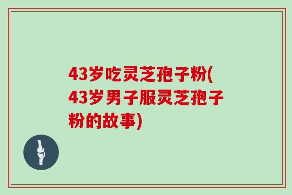 43岁吃灵芝孢子粉(43岁男子服灵芝孢子粉的故事)