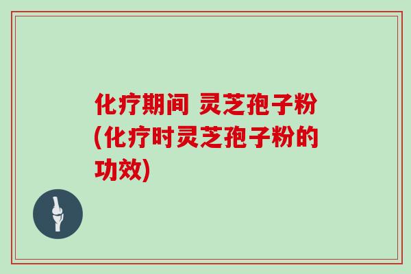 化疗期间 灵芝孢子粉(化疗时灵芝孢子粉的功效)