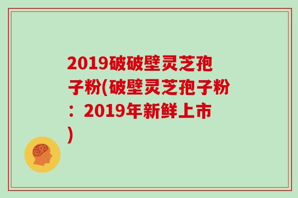 2019破破壁灵芝孢子粉(破壁灵芝孢子粉：2019年新鲜上市)