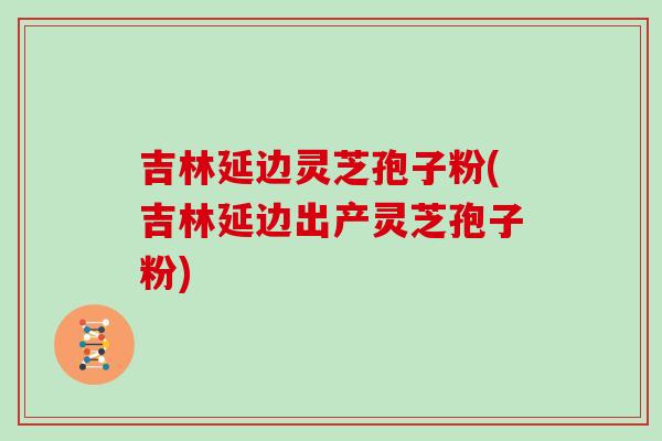 吉林延边灵芝孢子粉(吉林延边出产灵芝孢子粉)