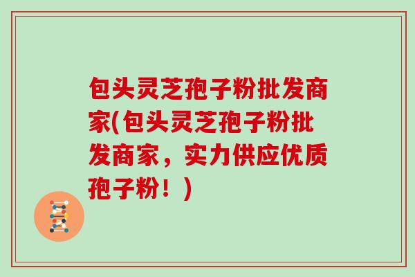 包头灵芝孢子粉批发商家(包头灵芝孢子粉批发商家，实力供应优质孢子粉！)