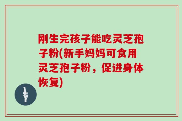 刚生完孩子能吃灵芝孢子粉(新手妈妈可食用灵芝孢子粉，促进身体恢复)
