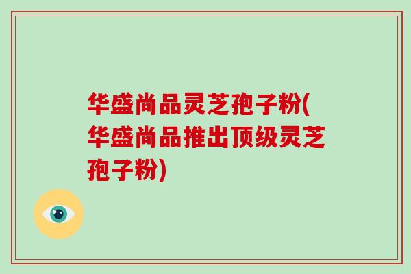 华盛尚品灵芝孢子粉(华盛尚品推出顶级灵芝孢子粉)