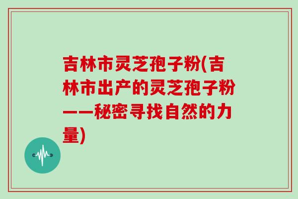 吉林市灵芝孢子粉(吉林市出产的灵芝孢子粉——秘密寻找自然的力量)