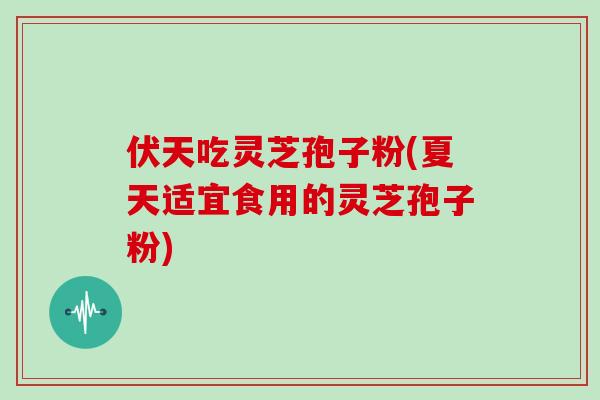 伏天吃灵芝孢子粉(夏天适宜食用的灵芝孢子粉)