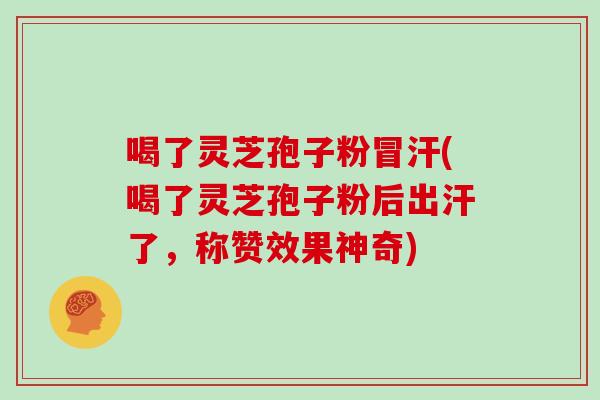 喝了灵芝孢子粉冒汗(喝了灵芝孢子粉后出汗了，称赞效果神奇)