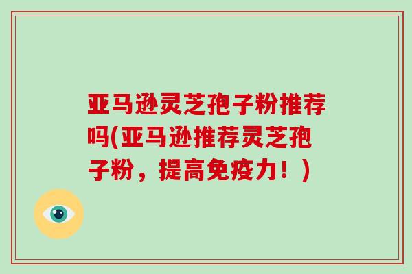 亚马逊灵芝孢子粉推荐吗(亚马逊推荐灵芝孢子粉，提高免疫力！)