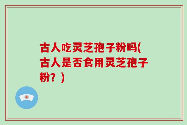 古人吃灵芝孢子粉吗(古人是否食用灵芝孢子粉？)