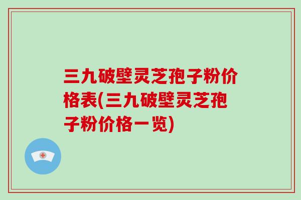 三九破壁灵芝孢子粉价格表(三九破壁灵芝孢子粉价格一览)
