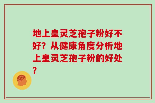地上皇灵芝孢子粉好不好？从健康角度分析地上皇灵芝孢子粉的好处？