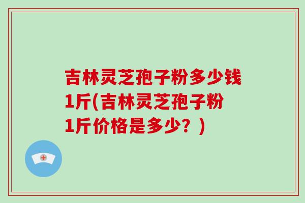 吉林灵芝孢子粉多少钱1斤(吉林灵芝孢子粉1斤价格是多少？)