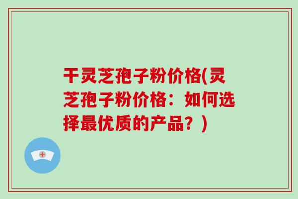 干灵芝孢子粉价格(灵芝孢子粉价格：如何选择最优质的产品？)