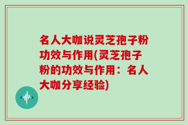 名人大咖说灵芝孢子粉功效与作用(灵芝孢子粉的功效与作用：名人大咖分享经验)