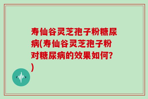寿仙谷灵芝孢子粉糖尿病(寿仙谷灵芝孢子粉对糖尿病的效果如何？)