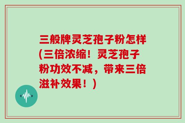 三般牌灵芝孢子粉怎样(三倍浓缩！灵芝孢子粉功效不减，带来三倍滋补效果！)