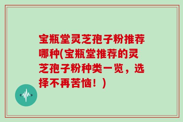 宝瓶堂灵芝孢子粉推荐哪种(宝瓶堂推荐的灵芝孢子粉种类一览,选择不再苦恼!)-第1张图片-灵芝大师 宝瓶堂灵芝孢子粉推荐哪种(宝瓶堂推荐的灵芝孢子粉种类一览,选择不再苦恼!)-第1张图片-灵芝大师