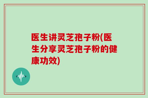医生讲灵芝孢子粉(医生分享灵芝孢子粉的健康功效)