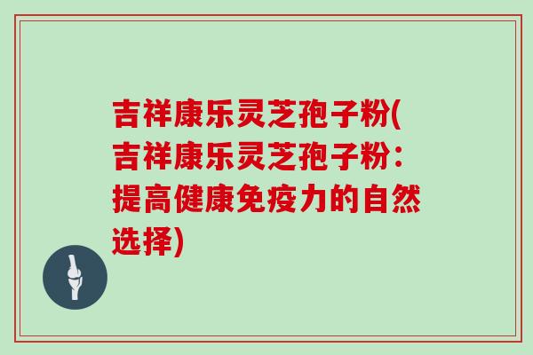 吉祥康乐灵芝孢子粉(吉祥康乐灵芝孢子粉：提高健康免疫力的自然选择)