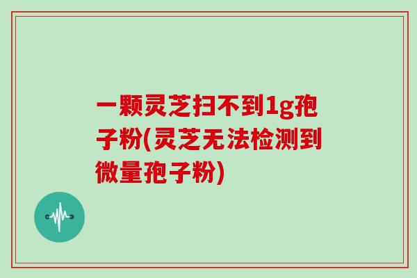 一颗灵芝扫不到1g孢子粉(灵芝无法检测到微量孢子粉)-第1张图片-灵芝大师 一颗灵芝扫不到1g孢子粉(灵芝无法检测到微量孢子粉)-第1张图片-灵芝大师