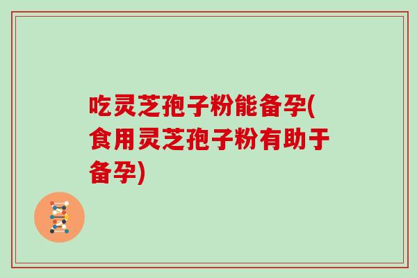吃灵芝孢子粉能备孕(食用灵芝孢子粉有助于备孕)