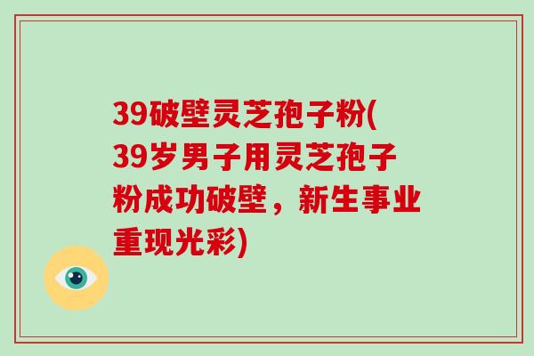 39破壁灵芝孢子粉(39岁男子用灵芝孢子粉成功破壁，新生事业重现光彩)