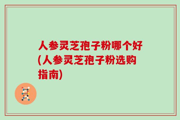 人参灵芝孢子粉哪个好(人参灵芝孢子粉选购指南)