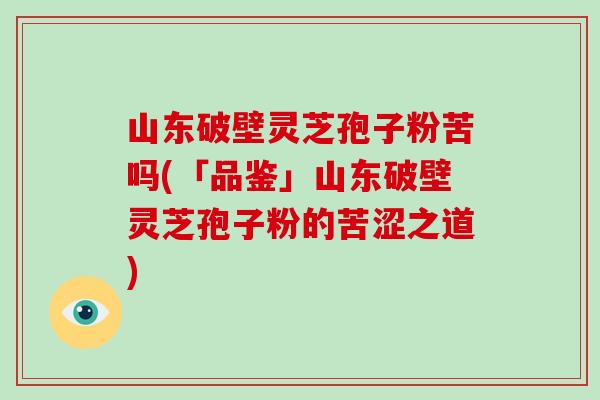 山东破壁灵芝孢子粉苦吗(「品鉴」山东破壁灵芝孢子粉的苦涩之道)