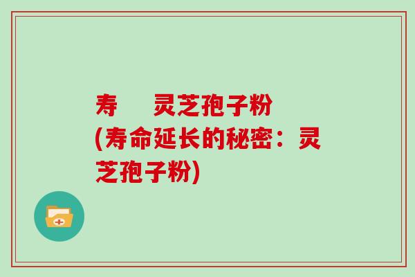寿    灵芝孢子粉(寿命延长的秘密：灵芝孢子粉)
