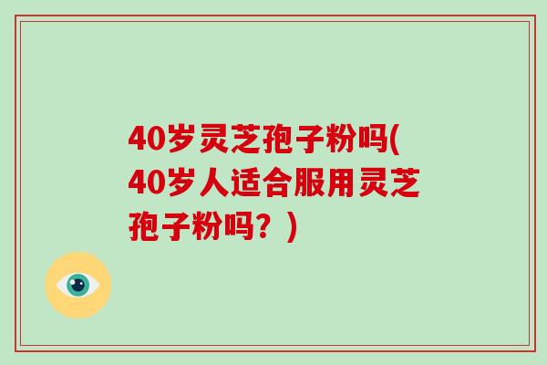 40岁灵芝孢子粉吗(40岁人适合服用灵芝孢子粉吗？)