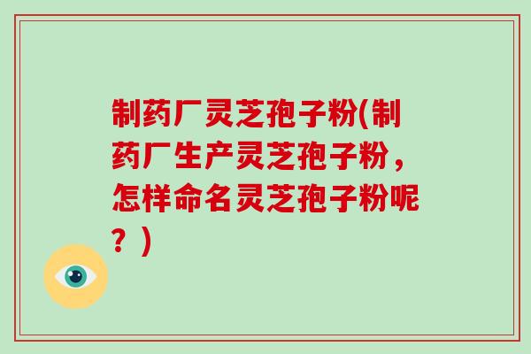 制药厂灵芝孢子粉(制药厂生产灵芝孢子粉，怎样命名灵芝孢子粉呢？)