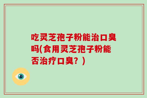 吃灵芝孢子粉能治口臭吗(食用灵芝孢子粉能否治疗口臭？)