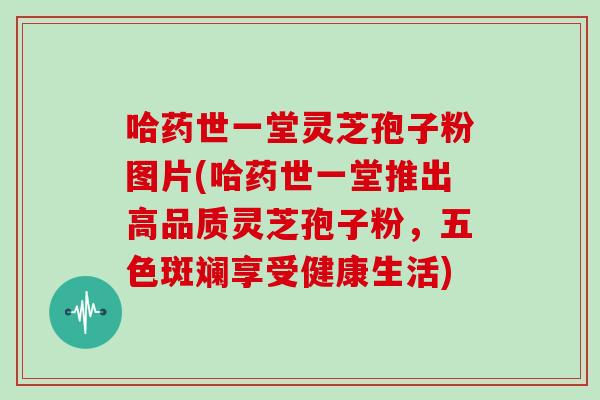 哈药世一堂灵芝孢子粉图片(哈药世一堂推出高品质灵芝孢子粉，五色斑斓享受健康生活)