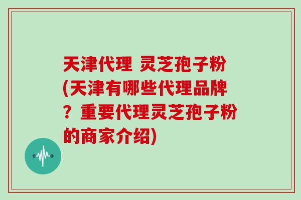 天津代理 灵芝孢子粉(天津有哪些代理品牌？重要代理灵芝孢子粉的商家介绍)