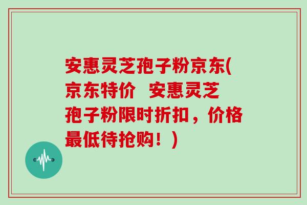 安惠灵芝孢子粉京东(京东特价  安惠灵芝孢子粉限时折扣，价格最低待抢购！)