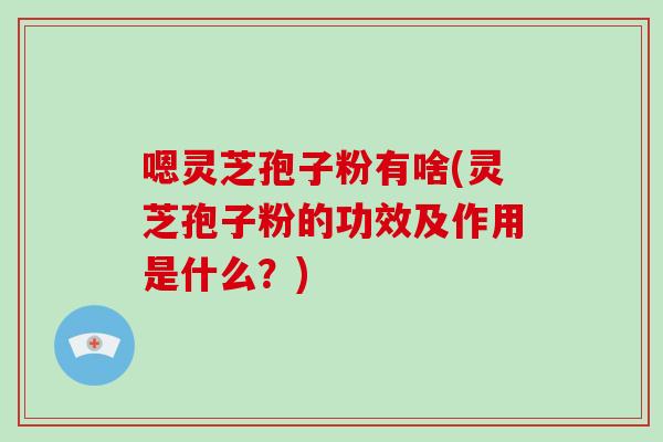 嗯灵芝孢子粉有啥(灵芝孢子粉的功效及作用是什么？)