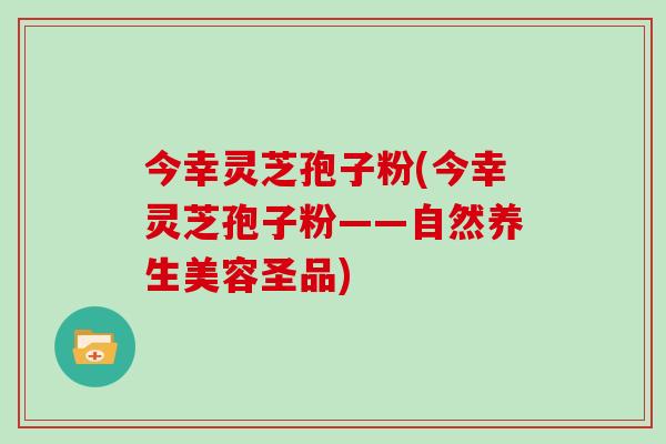 今幸灵芝孢子粉(今幸灵芝孢子粉——自然养生美容圣品)