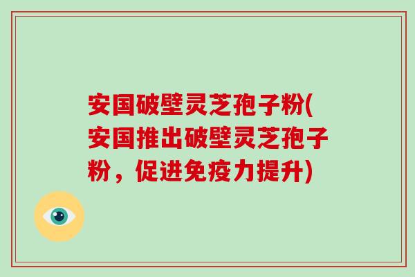 安国破壁灵芝孢子粉(安国推出破壁灵芝孢子粉，促进免疫力提升)
